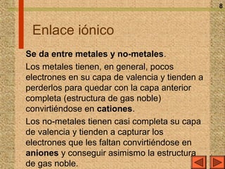 8



 Enlace iónico
Se da entre metales y no-metales.
Los metales tienen, en general, pocos
electrones en su capa de valencia y tienden a
perderlos para quedar con la capa anterior
completa (estructura de gas noble)
convirtiéndose en cationes.
Los no-metales tienen casi completa su capa
de valencia y tienden a capturar los
electrones que les faltan convirtiéndose en
aniones y conseguir asimismo la estructura
de gas noble.
 