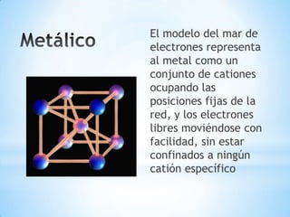 El modelo del mar de
electrones representa
al metal como un
conjunto de cationes
ocupando las
posiciones fijas de la
red, y los electrones
libres moviéndose con
facilidad, sin estar
confinados a ningún
catión específico
 
