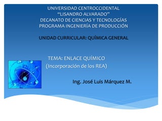 UNIVERSIDAD CENTROCCIDENTAL
“LISANDRO ALVARADO”
DECANATO DE CIENCIAS Y TECNOLOGÍAS
PROGRAMA INGENIERÍA DE PRODUCCIÓN
UNIDAD CURRICULAR: QUÍMICA GENERAL
TEMA: ENLACE QUÍMICO
(Incorporación de los REA)
Ing. José Luis Márquez M.
 
