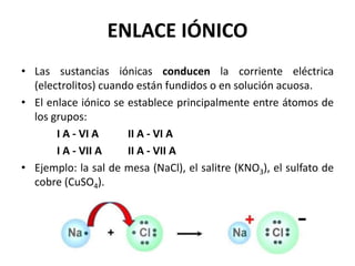 ENLACE IÓNICO
• Las sustancias iónicas conducen la corriente eléctrica
(electrolitos) cuando están fundidos o en solución acuosa.
• El enlace iónico se establece principalmente entre átomos de
los grupos:
I A - VI A II A - VI A
I A - VII A II A - VII A
• Ejemplo: la sal de mesa (NaCl), el salitre (KNO3), el sulfato de
cobre (CuSO4).
 