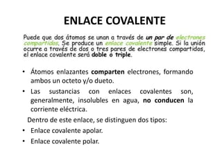ENLACE COVALENTE
• Átomos enlazantes comparten electrones, formando
ambos un octeto y/o dueto.
• Las sustancias con enlaces covalentes son,
generalmente, insolubles en agua, no conducen la
corriente eléctrica.
Dentro de este enlace, se distinguen dos tipos:
• Enlace covalente apolar.
• Enlace covalente polar.
 