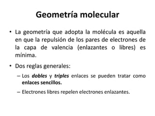Geometría molecular
• La geometría que adopta la molécula es aquella
en que la repulsión de los pares de electrones de
la capa de valencia (enlazantes o libres) es
mínima.
• Dos reglas generales:
– Los dobles y triples enlaces se pueden tratar como
enlaces sencillos.
– Electrones libres repelen electrones enlazantes.
 