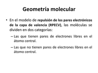 Geometría molecular
• En el modelo de repulsión de los pares electrónicos
de la capa de valencia (RPECV), las moléculas se
dividen en dos categorías:
– Las que tienen pares de electrones libres en el
átomo central.
– Las que no tienen pares de electrones libres en el
átomo central.
 