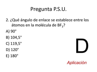 Pregunta P.S.U.
2. ¿Qué ángulo de enlace se establece entre los
átomos en la molécula de BF3?
A) 90°
B) 104,5°
C) 119,5°
D) 120°
E) 180°
D
Aplicación
 