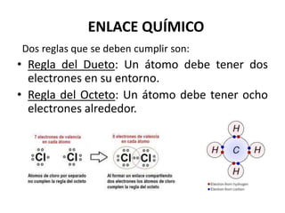 ENLACE QUÍMICO
Dos reglas que se deben cumplir son:
• Regla del Dueto: Un átomo debe tener dos
electrones en su entorno.
• Regla del Octeto: Un átomo debe tener ocho
electrones alrededor.
 