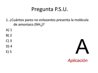 Pregunta P.S.U.
1. ¿Cuántos pares no enlazantes presenta la molécula
de amoniaco (NH3)?
A) 1
B) 2
C) 3
D) 4
E) 5 AAplicación
 