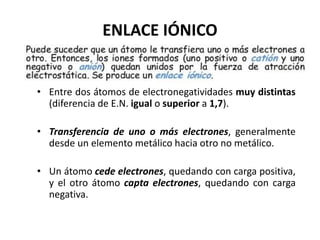 ENLACE IÓNICO
• Entre dos átomos de electronegatividades muy distintas
(diferencia de E.N. igual o superior a 1,7).
• Transferencia de uno o más electrones, generalmente
desde un elemento metálico hacia otro no metálico.
• Un átomo cede electrones, quedando con carga positiva,
y el otro átomo capta electrones, quedando con carga
negativa.
 