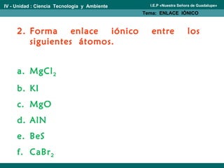 IV - Unidad : Ciencia Tecnología y Ambiente
Tema: ENLACE IÓNICO
I.E.P «Nuestra Señora de Guadalupe»
2. Forma enlace iónico entre los
siguientes átomos.
a. MgCl2
b. KI
c. MgO
d. AlN
e. BeS
f. CaBr2
 