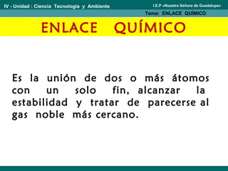 ENLACE QUÍMICO
Es la unión de dos o más átomos
con un solo fin, alcanzar la
estabilidad y tratar de parecerse al
gas noble más cercano.
IV - Unidad : Ciencia Tecnología y Ambiente
Tema: ENLACE QUÍMICO
I.E.P «Nuestra Señora de Guadalupe»
 