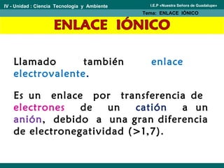 Llamado también enlace
electrovalente.
IV - Unidad : Ciencia Tecnología y Ambiente
Tema: ENLACE IÓNICO
I.E.P «Nuestra Señora de Guadalupe»
Es un enlace por transferencia de
electrones de un catión a un
anión, debido a una gran diferencia
de electronegatividad (>1,7).
 