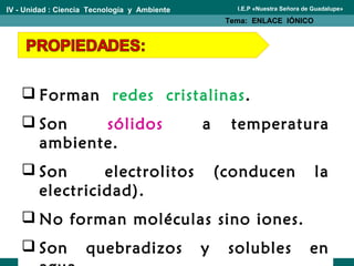 IV - Unidad : Ciencia Tecnología y Ambiente
Tema: ENLACE IÓNICO
I.E.P «Nuestra Señora de Guadalupe»
 Forman redes cristalinas.
 Son sólidos a temperatura
ambiente.
 Son electrolitos (conducen la
electricidad).
 No forman moléculas sino iones.
 Son quebradizos y solubles en
 