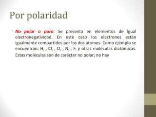 Por polaridad
• No polar o puro: Se presenta en elementos de igual
electronegatividad. En este caso los electrones están
igualmente compartidos por los dos átomos. Como ejemplo se
encuentran: H2 , Cl2 , O2 , N2 , F2 y otras moléculas diatómicas.
Estas moléculas son de carácter no polar; no hay
 