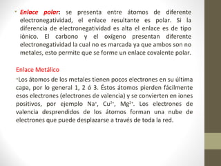 • Enlace polar: se presenta entre átomos de diferente
electronegatividad, el enlace resultante es polar. Si la
diferencia de electronegatividad es alta el enlace es de tipo
iónico. El carbono y el oxígeno presentan diferente
electronegatividad la cual no es marcada ya que ambos son no
metales, esto permite que se forme un enlace covalente polar.
Enlace Metálico
•Los átomos de los metales tienen pocos electrones en su última
capa, por lo general 1, 2 ó 3. Éstos átomos pierden fácilmente
esos electrones (electrones de valencia) y se convierten en iones
positivos, por ejemplo Na+
, Cu2+
, Mg2+
. Los electrones de
valencia desprendidos de los átomos forman una nube de
electrones que puede desplazarse a través de toda la red.
 