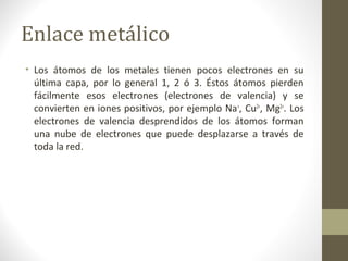 Enlace metálico
• Los átomos de los metales tienen pocos electrones en su
última capa, por lo general 1, 2 ó 3. Éstos átomos pierden
fácilmente esos electrones (electrones de valencia) y se
convierten en iones positivos, por ejemplo Na+
, Cu2+
, Mg2+
. Los
electrones de valencia desprendidos de los átomos forman
una nube de electrones que puede desplazarse a través de
toda la red.
 