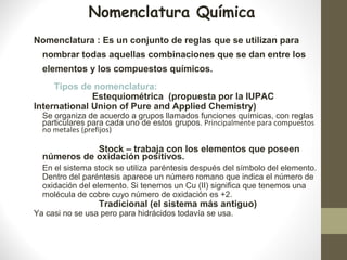 Nomenclatura : Es un conjunto de reglas que se utilizan para
nombrar todas aquellas combinaciones que se dan entre los
elementos y los compuestos químicos.
Tipos de nomenclatura:
Estequiométrica (propuesta por la IUPAC
International Union of Pure and Applied Chemistry)
Se organiza de acuerdo a grupos llamados funciones químicas, con reglas
particulares para cada uno de estos grupos. Principalmente para compuestos
no metales (prefijos)
Stock – trabaja con los elementos que poseen
números de oxidación positivos.
En el sistema stock se utiliza paréntesis después del símbolo del elemento.
Dentro del paréntesis aparece un número romano que indica el número de
oxidación del elemento. Si tenemos un Cu (II) significa que tenemos una
molécula de cobre cuyo número de oxidación es +2.
Tradicional (el sistema más antiguo)
Ya casi no se usa pero para hidrácidos todavía se usa.
Nomenclatura Química
 