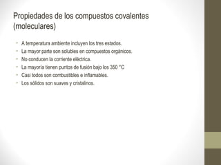 Propiedades de los compuestos covalentes
(moleculares)
• A temperatura ambiente incluyen los tres estados.
• La mayor parte son solubles en compuestos orgánicos.
• No conducen la corriente eléctrica.
• La mayoría tienen puntos de fusión bajo los 350 °C
• Casi todos son combustibles e inflamables.
• Los sólidos son suaves y cristalinos.
 