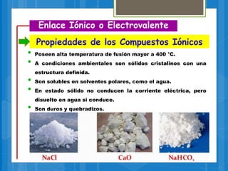 Propiedades de los Compuestos Iónicos
Enlace Iónico o Electrovalente
• Poseen alta temperatura de fusión mayor a 400 °C.
• A condiciones ambientales son sólidos cristalinos con una
estructura definida.
• Son solubles en solventes polares, como el agua.
• En estado sólido no conducen la corriente eléctrica, pero
disuelto en agua si conduce.
• Son duros y quebradizos.
 