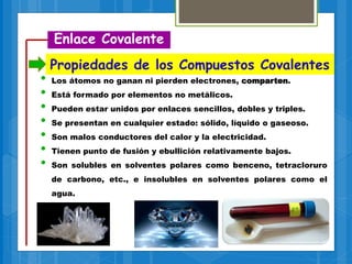 • Los átomos no ganan ni pierden electrones, comparten.
• Está formado por elementos no metálicos.
• Pueden estar unidos por enlaces sencillos, dobles y triples.
• Se presentan en cualquier estado: sólido, líquido o gaseoso.
• Son malos conductores del calor y la electricidad.
• Tienen punto de fusión y ebullición relativamente bajos.
• Son solubles en solventes polares como benceno, tetracloruro
de carbono, etc., e insolubles en solventes polares como el
agua.
Enlace Covalente
Propiedades de los Compuestos Covalentes
 