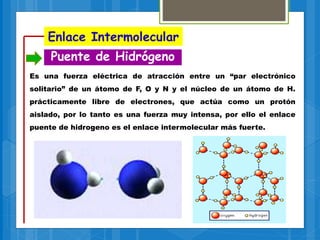 Enlace Intermolecular
Puente de Hidrógeno
Es una fuerza eléctrica de atracción entre un “par electrónico
solitario” de un átomo de F, O y N y el núcleo de un átomo de H.
prácticamente libre de electrones, que actúa como un protón
aislado, por lo tanto es una fuerza muy intensa, por ello el enlace
puente de hidrogeno es el enlace intermolecular más fuerte.
 