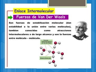 Enlace Intermolecular
Fuerzas de Van Der Waals
Son fuerzas de estabilización molecular (dan
estabilidad a la unión entre varias moléculas),
tambien conocidas como atracciones
intermoleculares o de largo alcance y son la fuerzas
entre molécula – molécula.
 