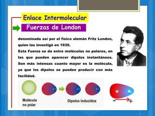 Enlace Intermolecular
Fuerzas de London
denominada así por el físico alemán Fritz London,
quien las investigó en 1930.
Esta Fuerza se da entre moléculas no polares, en
las que pueden aparecer dipolos instantáneos.
Son más intensas cuanto mayor es la molécula,
ya que los dipolos se pueden producir con más
facilidad.
 