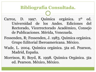 Bibliografía Consultada.
Carroz, D. 1997. Química orgánica. 2º ed.
Universidad de los Andes. Ediciones del
Rectorado, Vicerrectorado Académico, Consejo
de Publicaciones. Mérida, Venezuela.
Fessenden, R; Fessenden, J. 1983. Química orgánica.
Grupo Editorial Iberoamericana. México.
Wade, L. 2004. Química orgánica. 5ta ed. Pearson,
Madrid, España.
Morrison, R; Boyd, R. 1998. Química Orgánica. 5ta
ed. Pearson. México, México.
 