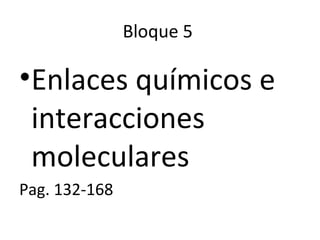 Bloque 5
•Enlaces químicos e
interacciones
moleculares
Pag. 132-168
 
