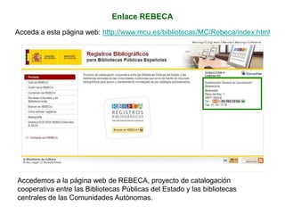 Enlace REBECA
Acceda a esta página web: http://www.mcu.es/bibliotecas/MC/Rebeca/index.html
Accedemos a la página web de REBECA, proyecto de catalogación
cooperativa entre las Bibliotecas Públicas del Estado y las bibliotecas
centrales de las Comunidades Autónomas.
 