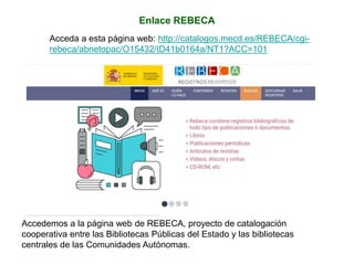 Enlace REBECA
Acceda a esta página web: http://catalogos.mecd.es/REBECA/cgi-
rebeca/abnetopac/O15432/ID41b0164a/NT1?ACC=101
Accedemos a la página web de REBECA, proyecto de catalogación
cooperativa entre las Bibliotecas Públicas del Estado y las bibliotecas
centrales de las Comunidades Autónomas.
 