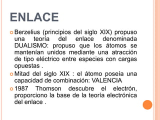 ENLACEBerzelius (principios del siglo XIX) propuso una teoría del enlace denominada DUALISMO: propuso que los átomos se mantenían unidos mediante una atracción de tipo eléctrico entre especies con cargas opuestas .Mitad del siglo XIX : el átomo poseía una capacidad de combinación: VALENCIA1987 Thomson descubre el electrón, proporciono la base de la teoría electrónica del enlace .