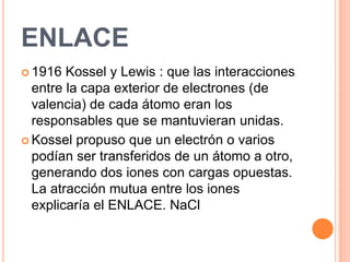 ENLACE1916 Kossel y Lewis : que las interacciones entre la capa exterior de electrones (de valencia) de cada átomo eran los responsables que se mantuvieran unidas.Kossel propuso que un electrón o varios podían ser transferidos de un átomo a otro, generando dos iones con cargas opuestas. La atracción mutua entre los iones explicaría el ENLACE. NaCl
