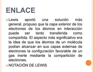 ENLACELewis aportó una solución más general, propuso que la capa exterior de los electrones de los átomos en interacción puede ser tanto transferida como compartida. El aspecto más significativo era la idea de que los átomos de un molécula podían alcanzar en sus capas externas de electrones la configuración favorable de un gas inerte mediante la compartición de electrones.NOTACIÓN DE LEWIS  