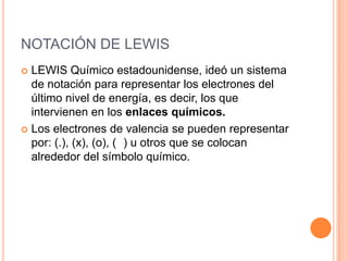 NOTACIÓN DE LEWISLEWIS Químico estadounidense, ideó un sistema de notación para representar los electrones del último nivel de energía, es decir, los que intervienen en los enlaces químicos.Los electrones de valencia se pueden representar por: (.), (x), (o), (□) u otros que se colocan alrededor del símbolo químico. 