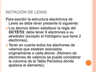 NOTACIÓN DE LEWISPara escribir la estructura electrónica de Lewis se debe tener presente lo siguiente:Los átomos deben satisfacer la regla del OCTETO: debe tener 8 electrones a su alrededor (excepto el hidrógeno que tiene 2 electrones).Tener en cuenta todos los electrones de valencia que estaban asociados originalmente a cada átomo. (Número de electrones de valencia se puede considerar la columna de la Tabla Periódica donde aparece el elemento).