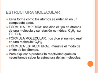 ESTRUCTURA MOLECULAREs la forma como los átomos se ordenan en un compuesto dado.FÓRMULA EMPIRICA: nos dice el tipo de átomos de una molécula y su relación numérica. C2H6  su F.E. CH3FÓRMULA MOLECULAR: nos dice el número real en una molécula: C2H6FÓRMULA ESTRUCTURAL: muestra el modo de unión de los átomos.Para explicar o predecir la reactividad química necesitamos saber la estructura de las moléculas.
