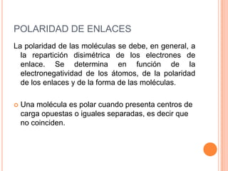POLARIDAD DE ENLACESLa polaridad de las moléculas se debe, en general, a la repartición disimétrica de los electrones de enlace. Se determina en función de la electronegatividad de los átomos, de la polaridad de los enlaces y de la forma de las moléculas.Una molécula es polar cuando presenta centros de carga opuestas o iguales separadas, es decir que no coinciden.