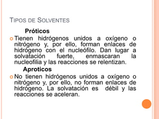 Tipos de Solventes         Próticos Tienen hidrógenos unidos a oxígeno o nitrógeno y, por ello, forman enlaces de hidrógeno con el nucleófilo. Dan lugar a solvatación fuerte, enmascaran la nucleofilia y las reacciones se relentizan.        Aproticos No tienen hidrógenos unidos a oxígeno o nitrógeno y, por ello, no forman enlaces de hidrógeno. La solvatación es  débil y las reacciones se aceleran.