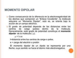 MOMENTO DIPOLARComo consecuencia de la diferencia en la electronegatividad de los átomos que componen un “Enlace Covalente”, la molécula adquiere un “Momento Dipolar”, esto es, se orienta bajo la acción de un campo eléctrico.El grado de polaridad depende de las distancias entre los centros de carga (polos) dentro da la molécula. Generalmente, este grado de polaridad constituye el momento dipolar  de la molécula ( ).   = l x e          l=distancia entre los centros de carga o polos.       e = carga del electrón o protón      El momento dipolar de un dipolo se representa por unaflecha, cuyo sentido va hacia el átomo más electronegativo.