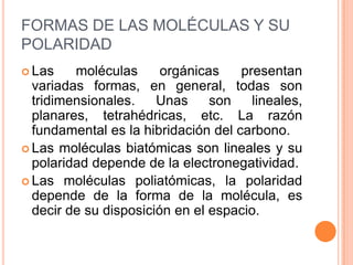 FORMAS DE LAS MOLÉCULAS Y SU POLARIDADLas moléculas orgánicas presentan variadas formas, en general, todas son tridimensionales. Unas son lineales, planares, tetrahédricas, etc. La razón fundamental es la hibridación del carbono.Las moléculas biatómicas son lineales y su polaridad depende de la electronegatividad.Las moléculas poliatómicas, la polaridad depende de la forma de la molécula, es decir de su disposición en el espacio.