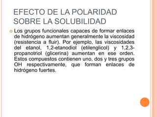 EFECTO DE LA POLARIDAD SOBRE LA SOLUBILIDADLos grupos funcionales capaces de formar enlaces de hidrógeno aumentan generalmente la viscosidad (resistencia a fluir). Por ejemplo, las viscosidades del etanol, 1,2-etanodiol (etilenglicol) y 1,2,3-propanotriol (glicerina) aumentan en ese orden. Estos compuestos contienen uno, dos y tres grupos OH respectivamente, que forman enlaces de hidrógeno fuertes.