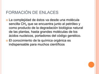 FORMACIÓN DE ENLACESLa complejidad de éstos va desde una molécula sencilla CH4 que se encuentra junto al petróleo y como producto de la degradación biológica natural de las plantas, hasta grandes moléculas de los ácidos nucleicos, portadores del código genético.El conocimiento de la química orgánica es indispensable para muchos científicos