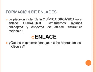 FORMACIÓN DE ENLACESLa piedra angular de la QUÍMICA ORGÁNICA es el enlace COVALENTE, revisaremos algunos conceptos y aspectos de enlace, estructura molecular.ENLACE¿Qué es lo que mantiene junto a los átomos en las moléculas?