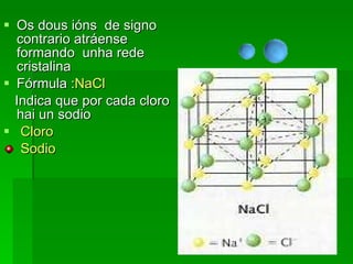 Os dous ións  de signo contrario atráense formando  unha rede cristalina  Fórmula : NaCl Indica que por cada cloro hai un sodio Cloro Sodio 