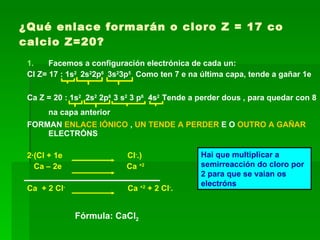 ¿Qué enlace formarán o cloro Z = 17 co calcio Z=20? Facemos a configuración electrónica de cada un: Cl Z= 17 : 1s 2  2s 2 2p 6  3s 2 3p 5  Como ten 7 e na última capa, tende a gañar 1e Ca Z = 20 :  1s 2   2s 2  2p 6  3 s 2  3 p 6   4s 2  Tende a perder dous , para quedar con 8 na capa anterior   FORMAN  ENLACE IÓNICO  ,  UN TENDE A PERDER  E O  OUTRO A GAÑAR  ELECTRÓNS 2·(Cl + 1e  Cl - .) Ca – 2e  Ca  +2 Ca  + 2 Cl -   Ca  +2  + 2 Cl - . Hai que multiplicar a semirreacción do cloro por 2 para que se vaian os electróns Fórmula: CaCl 2 