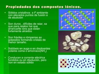Propiedades dos compostos iónicos. Sólidos cristalinos  a tª ambiente con elevados puntos de fusión e de ebulición Son duros , dífíciles de raiar, xa que para raialos hai que arrancarlle ións que están fortemente atraidos Son fráxiles e rómpense ao golpealos formando cristais de menor tamaño. Solúbeis en auga e en disolventes polares coma o amoníaco(NH 3 ) Conducen a corrente eléctrica fundidos ou en disolución, pero non en estado sólido 