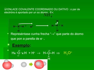 ENLACE COVALENTE COORDINADO OU DATIVO : o par de electróns é aportado por un so átomo . Ex: Represéntase cunha frecha “  ” que parte do átomo que pon a parella de e –   . Exemplo : ··  ··    H x   · O  · x  H   + H +      H–O–H    H 3 O +   ··            H  H H H ¨ N + H + H H H H N + + + + 