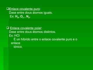 Enlace covalente puro :  Dase entre dous átomos iguais. Ex:  H 2 , O 2  , N 2 . Enlace covalente polar :  Dase entre dous átomos distintos. Ex: HCl É un híbrido entre o enlace covalente puro e o enlace  iónico. 