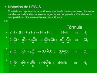 Notación de LEWIS Consiste en representar aos átomos mediante o seu símbolo colocando os electróns de valencia arredor agrupados por parellas. Os electróns compartidos colócanse entre os dous átomos Ex:   Fórmula 2 H  ·   (H  ·  +   x  H)    H  · x  H ;  H–H      H 2 ··  ··  ··   ··  ··  ··  ··  2  : Cl  ·   : Cl ·  +   x Cl :     : Cl · x Cl :  ;  : Cl–Cl :     Cl 2   ··  ··  ··   ··  ··  ··  ··  ·  ·   x   · x   2  : O ·   : O ·  +   x O :      : O · x O :   ;  : O=O :      O 2   ··  ··  ··  ··  ··  ··  ··  ·  ·   x   · x   2  : N ·   : N ·  +   x N :      : N · x N :   ;  : N  N :      N 2   ·  ·   x     · x   