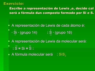 Exercicio:   Escribe a representación de Lewis ,e, decide cal será a fórmula dun composto formado por Si e S. A representación de Lewis de cada átomo é: ·      ·   ·  Si  ·  (grupo 14)    :  S  ·  (grupo 16)    ·       ··  A representación de Lewis da molecular será: ··   ··    :  S  =  Si  =  S  : A fórmula molecular será  :  SiS 2 