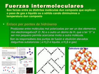 Fuerzas intermoleculares Son forzas entre as distintas moléculas dun composto que explican o paso de gas a líquido ou a sólido cando diminuimos a temperatura dun composto Enlace por pontes de hidróxeno Prodúcese entre moléculas moi polarizadas por ser un dos elementos moi electronegativo(F,O ,N) e o outro un átomo de H, que o ter “  + ” e ser moi pequeno permite acercarse moito a outra molécula.  Son os responsábeis dos puntos de fusión e ebulición elevados dalgunhas substancias ( a H 2 O é liquida, o H 2 S é gas) Estrutura do xeo Pontes de H 
